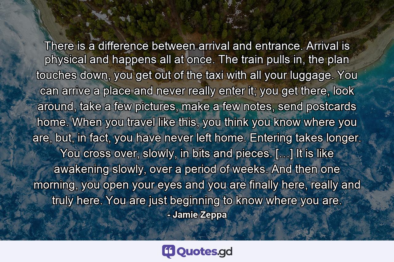 There is a difference between arrival and entrance. Arrival is physical and happens all at once. The train pulls in, the plan touches down, you get out of the taxi with all your luggage. You can arrive a place and never really enter it; you get there, look around, take a few pictures, make a few notes, send postcards home. When you travel like this, you think you know where you are, but, in fact, you have never left home. Entering takes longer. You cross over, slowly, in bits and pieces. […] It is like awakening slowly, over a period of weeks. And then one morning, you open your eyes and you are finally here, really and truly here. You are just beginning to know where you are. - Quote by Jamie Zeppa