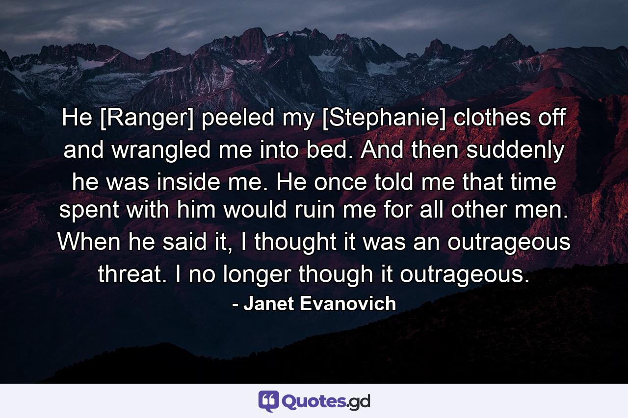 He [Ranger] peeled my [Stephanie] clothes off and wrangled me into bed. And then suddenly he was inside me. He once told me that time spent with him would ruin me for all other men. When he said it, I thought it was an outrageous threat. I no longer though it outrageous. - Quote by Janet Evanovich