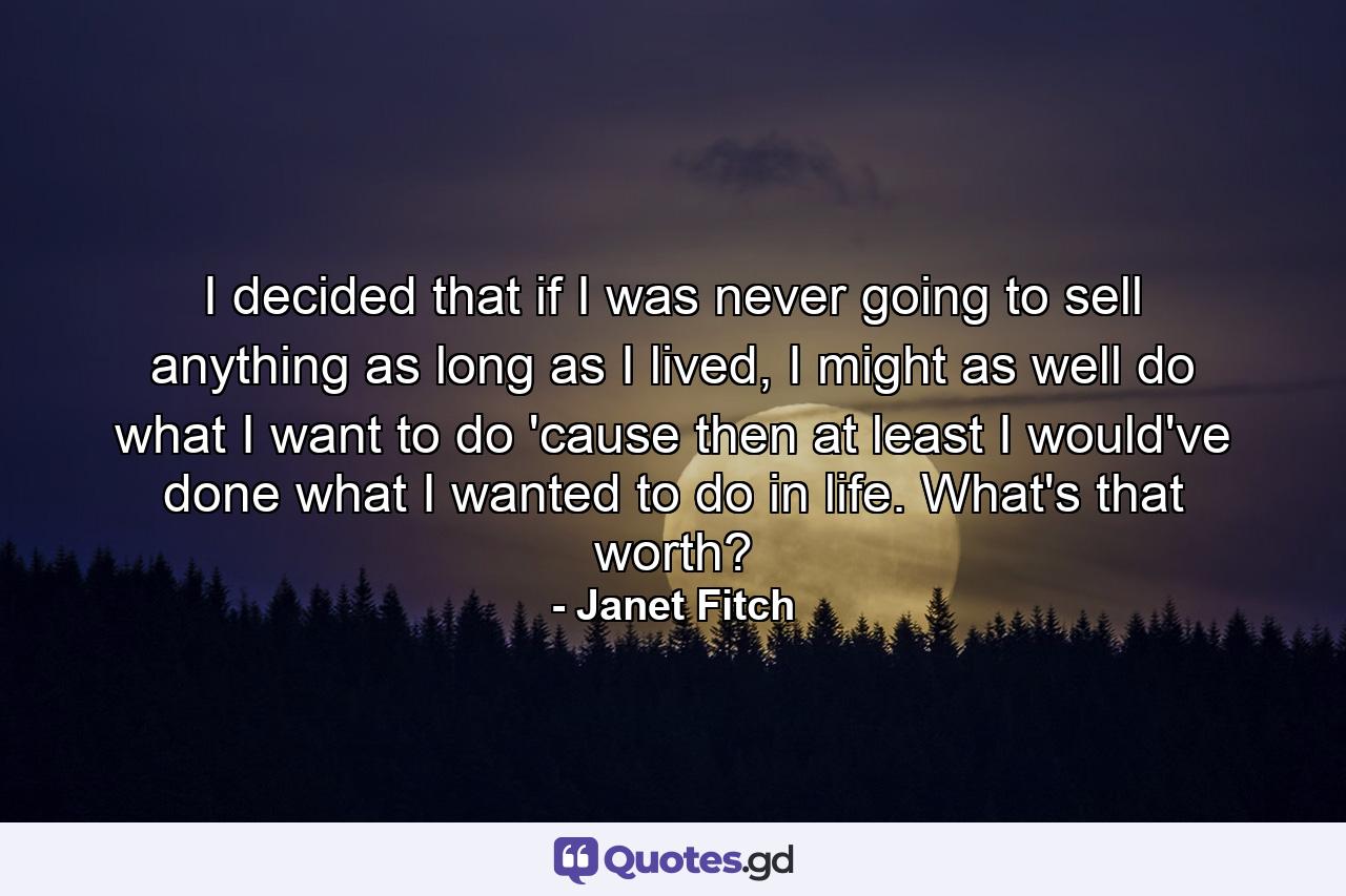 I decided that if I was never going to sell anything as long as I lived, I might as well do what I want to do 'cause then at least I would've done what I wanted to do in life. What's that worth? - Quote by Janet Fitch