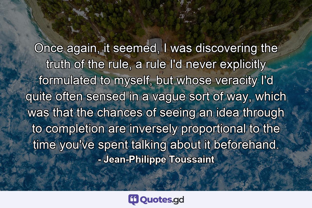 Once again, it seemed, I was discovering the truth of the rule, a rule I'd never explicitly formulated to myself, but whose veracity I'd quite often sensed in a vague sort of way, which was that the chances of seeing an idea through to completion are inversely proportional to the time you've spent talking about it beforehand. - Quote by Jean-Philippe Toussaint