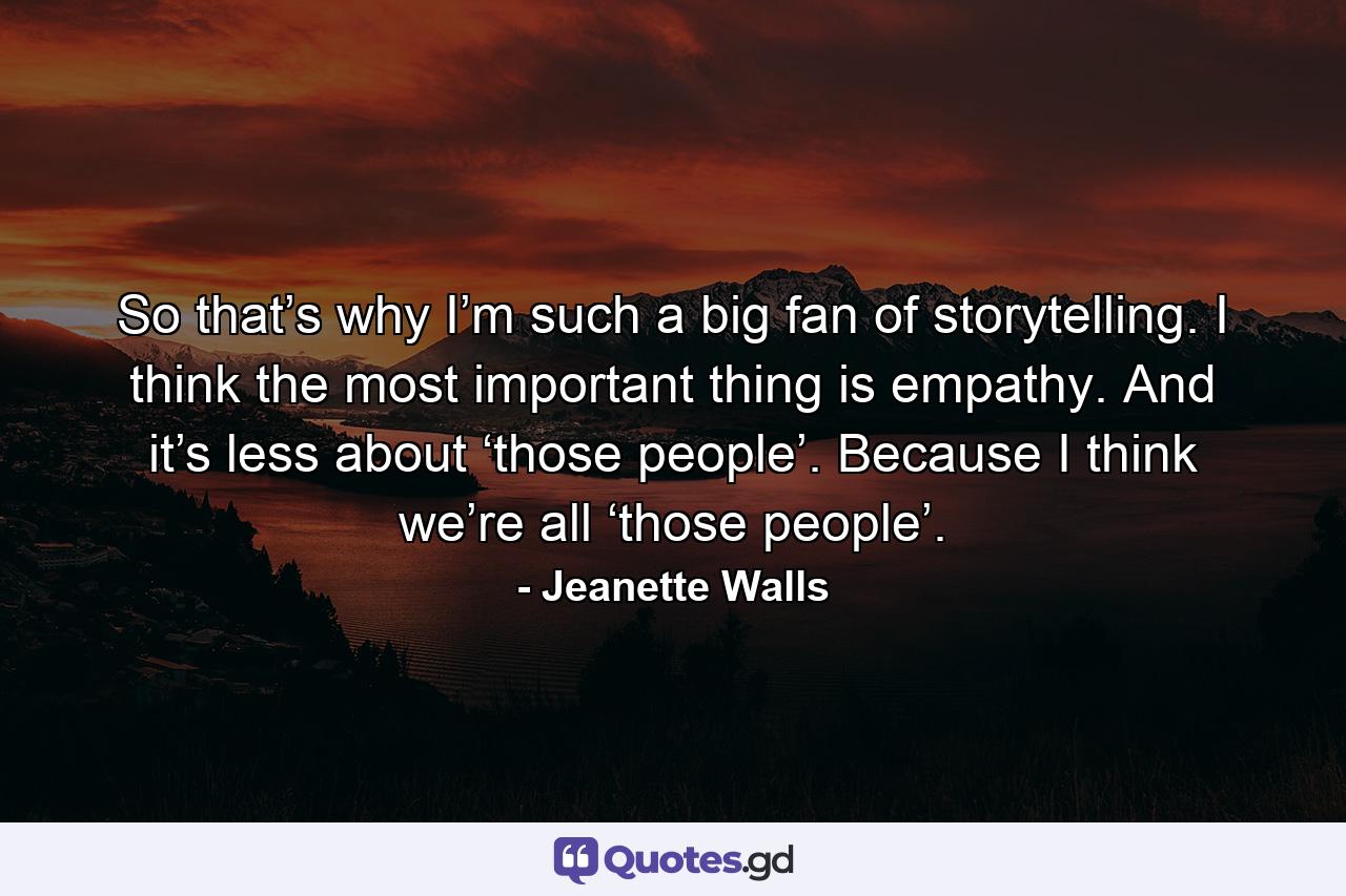 So that’s why I’m such a big fan of storytelling. I think the most important thing is empathy. And it’s less about ‘those people’. Because I think we’re all ‘those people’. - Quote by Jeanette Walls