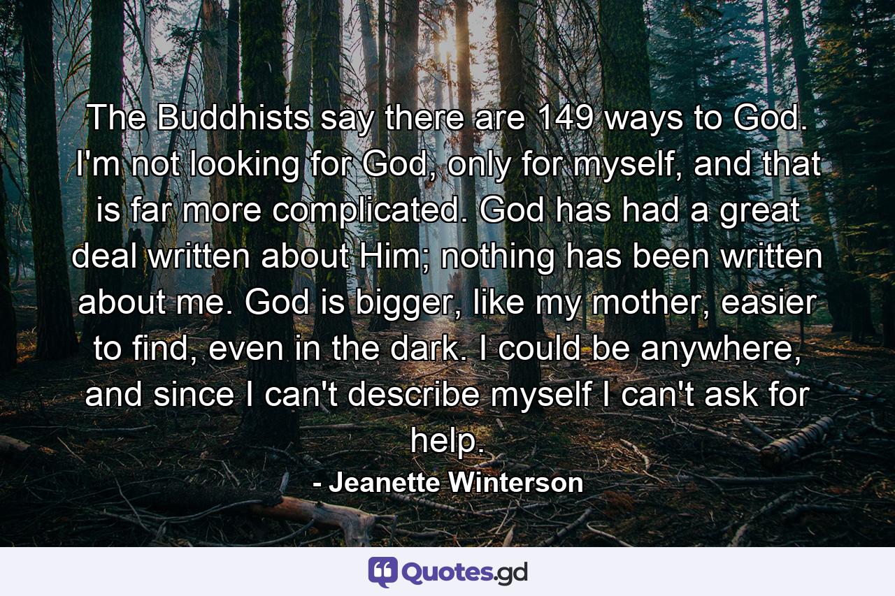 The Buddhists say there are 149 ways to God. I'm not looking for God, only for myself, and that is far more complicated. God has had a great deal written about Him; nothing has been written about me. God is bigger, like my mother, easier to find, even in the dark. I could be anywhere, and since I can't describe myself I can't ask for help. - Quote by Jeanette Winterson