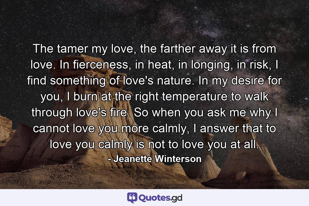 The tamer my love, the farther away it is from love. In fierceness, in heat, in longing, in risk, I find something of love's nature. In my desire for you, I burn at the right temperature to walk through love's fire. So when you ask me why I cannot love you more calmly, I answer that to love you calmly is not to love you at all. - Quote by Jeanette Winterson