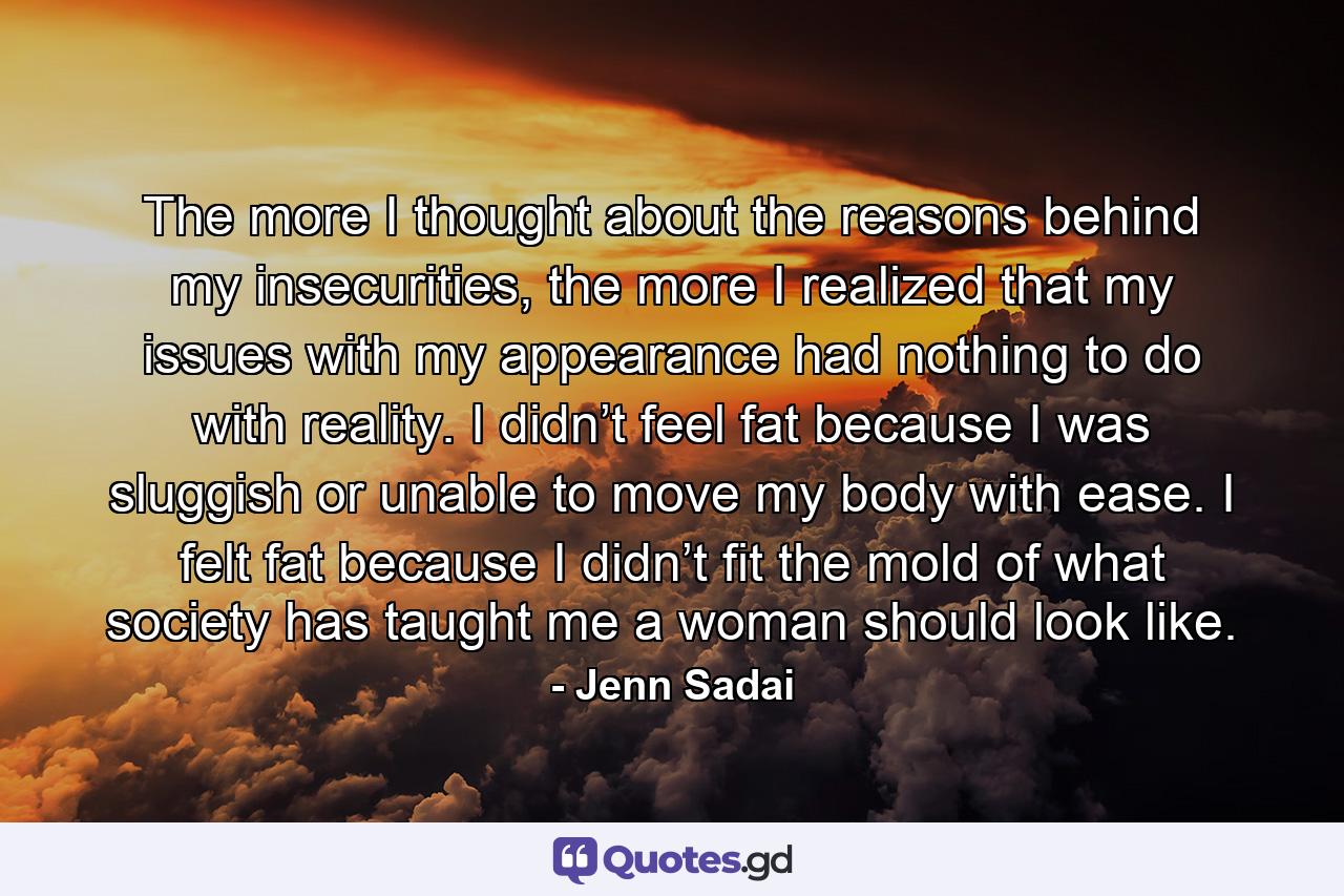 The more I thought about the reasons behind my insecurities, the more I realized that my issues with my appearance had nothing to do with reality. I didn’t feel fat because I was sluggish or unable to move my body with ease. I felt fat because I didn’t fit the mold of what society has taught me a woman should look like. - Quote by Jenn Sadai