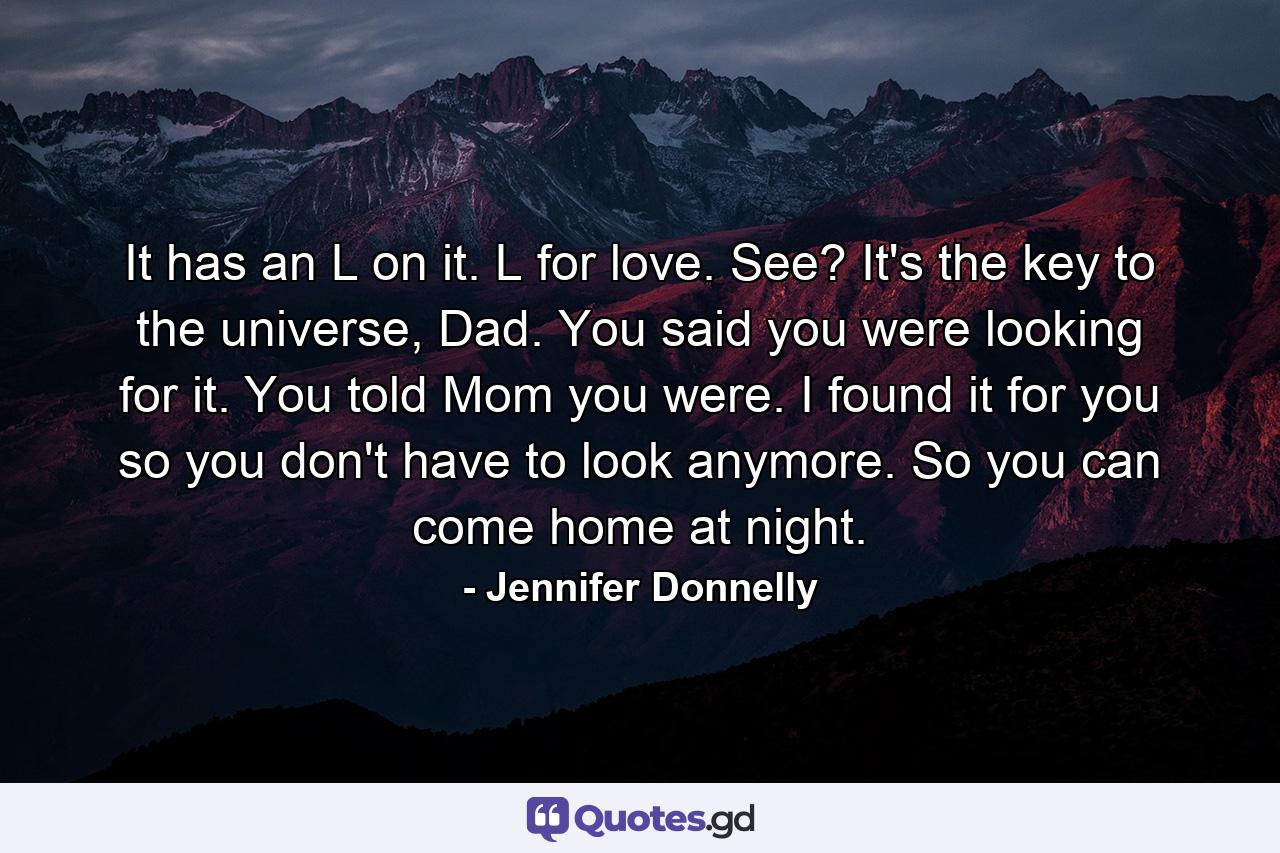 It has an L on it. L for love. See? It's the key to the universe, Dad. You said you were looking for it. You told Mom you were. I found it for you so you don't have to look anymore. So you can come home at night. - Quote by Jennifer Donnelly