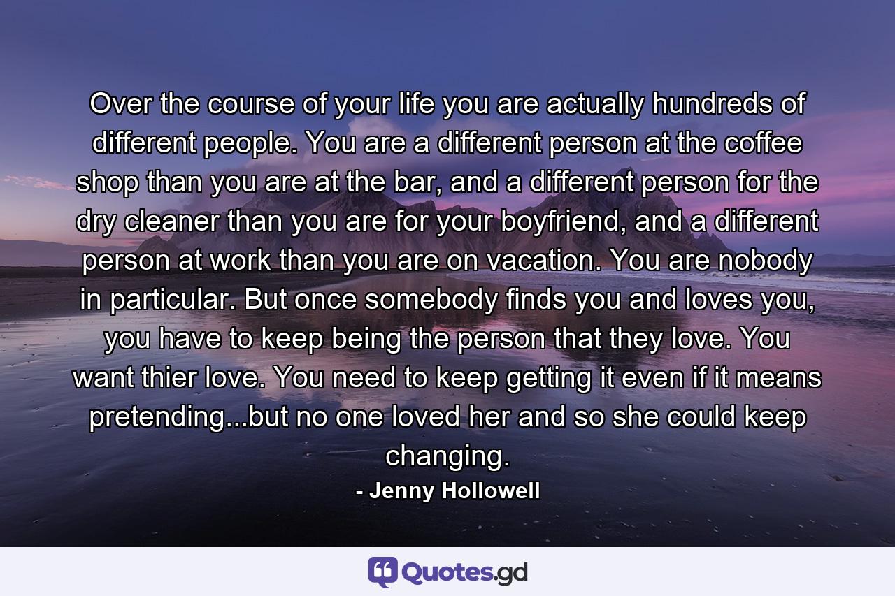 Over the course of your life you are actually hundreds of different people. You are a different person at the coffee shop than you are at the bar, and a different person for the dry cleaner than you are for your boyfriend, and a different person at work than you are on vacation. You are nobody in particular. But once somebody finds you and loves you, you have to keep being the person that they love. You want thier love. You need to keep getting it even if it means pretending...but no one loved her and so she could keep changing. - Quote by Jenny Hollowell