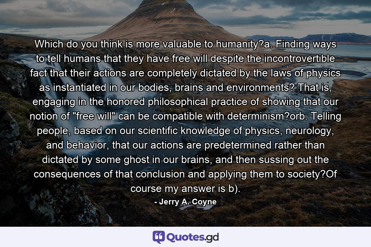 Which do you think is more valuable to humanity?a. Finding ways to tell humans that they have free will despite the incontrovertible fact that their actions are completely dictated by the laws of physics as instantiated in our bodies, brains and environments? That is, engaging in the honored philosophical practice of showing that our notion of 