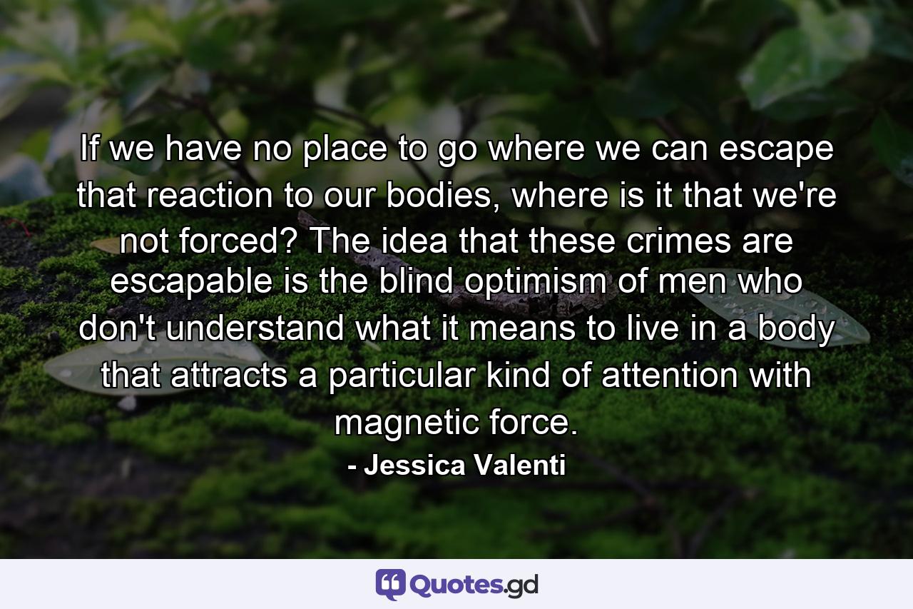 If we have no place to go where we can escape that reaction to our bodies, where is it that we're not forced? The idea that these crimes are escapable is the blind optimism of men who don't understand what it means to live in a body that attracts a particular kind of attention with magnetic force. - Quote by Jessica Valenti