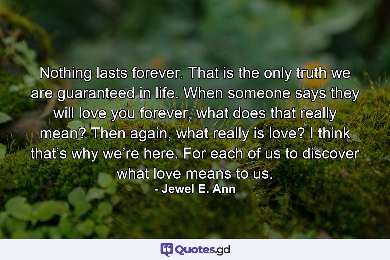 Nothing lasts forever. That is the only truth we are guaranteed in life. When someone says they will love you forever, what does that really mean? Then again, what really is love? I think that’s why we’re here. For each of us to discover what love means to us. - Quote by Jewel E. Ann