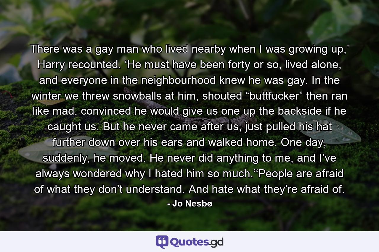 There was a gay man who lived nearby when I was growing up,’ Harry recounted. ‘He must have been forty or so, lived alone, and everyone in the neighbourhood knew he was gay. In the winter we threw snowballs at him, shouted “buttfucker” then ran like mad, convinced he would give us one up the backside if he caught us. But he never came after us, just pulled his hat further down over his ears and walked home. One day, suddenly, he moved. He never did anything to me, and I’ve always wondered why I hated him so much.’‘People are afraid of what they don’t understand. And hate what they’re afraid of. - Quote by Jo Nesbø