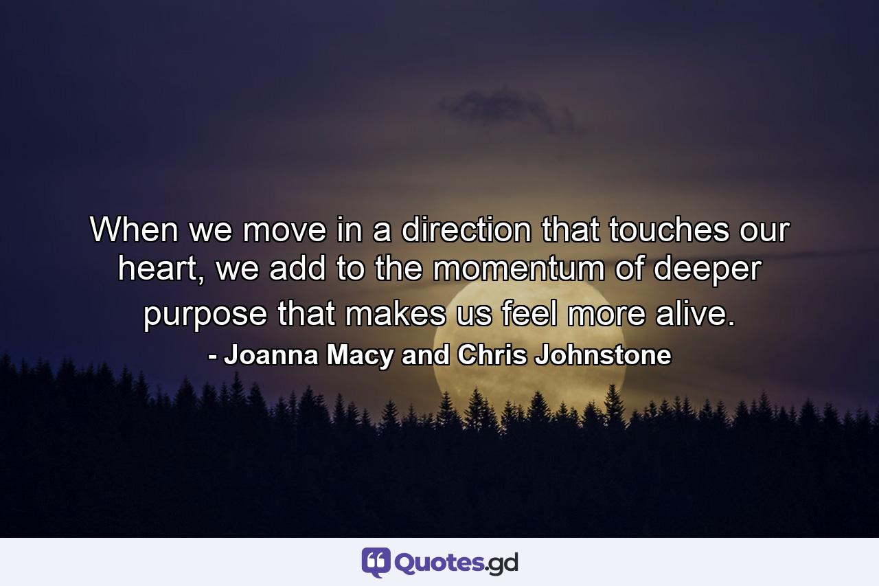 When we move in a direction that touches our heart, we add to the momentum of deeper purpose that makes us feel more alive. - Quote by Joanna Macy and Chris Johnstone