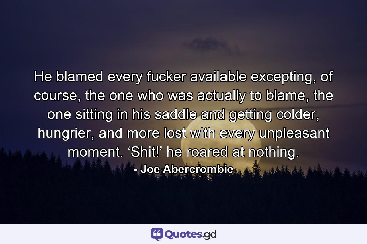 He blamed every fucker available excepting, of course, the one who was actually to blame, the one sitting in his saddle and getting colder, hungrier, and more lost with every unpleasant moment. ‘Shit!’ he roared at nothing. - Quote by Joe Abercrombie