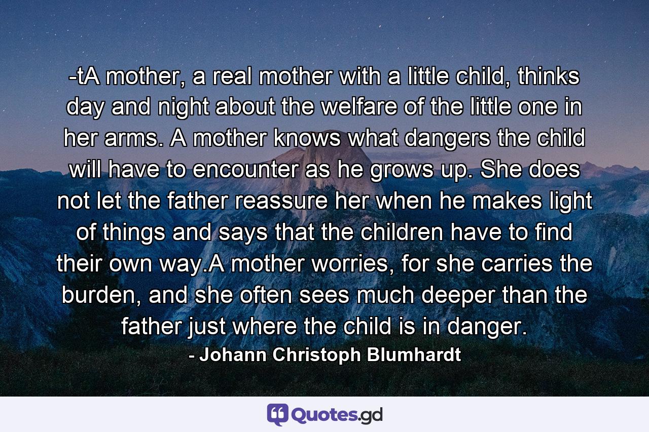 -tA mother, a real mother with a little child, thinks day and night about the welfare of the little one in her arms. A mother knows what dangers the child will have to encounter as he grows up. She does not let the father reassure her when he makes light of things and says that the children have to find their own way.A mother worries, for she carries the burden, and she often sees much deeper than the father just where the child is in danger. - Quote by Johann Christoph Blumhardt