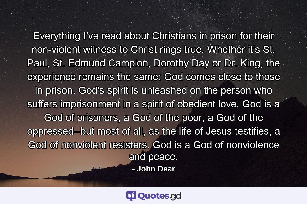 Everything I've read about Christians in prison for their non-violent witness to Christ rings true. Whether it's St. Paul, St. Edmund Campion, Dorothy Day or Dr. King, the experience remains the same: God comes close to those in prison. God's spirit is unleashed on the person who suffers imprisonment in a spirit of obedient love. God is a God of prisoners, a God of the poor, a God of the oppressed--but most of all, as the life of Jesus testifies, a God of nonviolent resisters. God is a God of nonviolence and peace. - Quote by John Dear