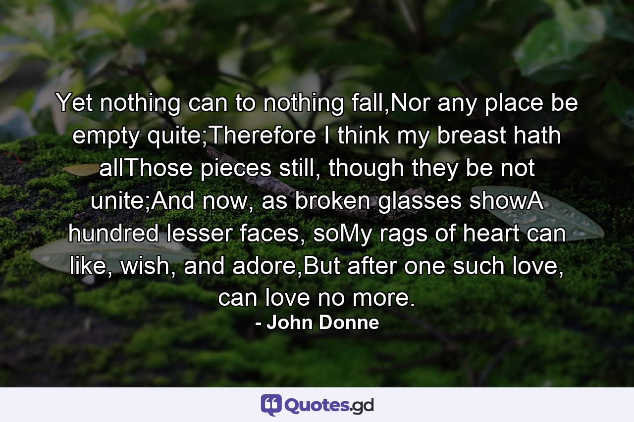 Yet nothing can to nothing fall,Nor any place be empty quite;Therefore I think my breast hath allThose pieces still, though they be not unite;And now, as broken glasses showA hundred lesser faces, soMy rags of heart can like, wish, and adore,But after one such love, can love no more. - Quote by John Donne