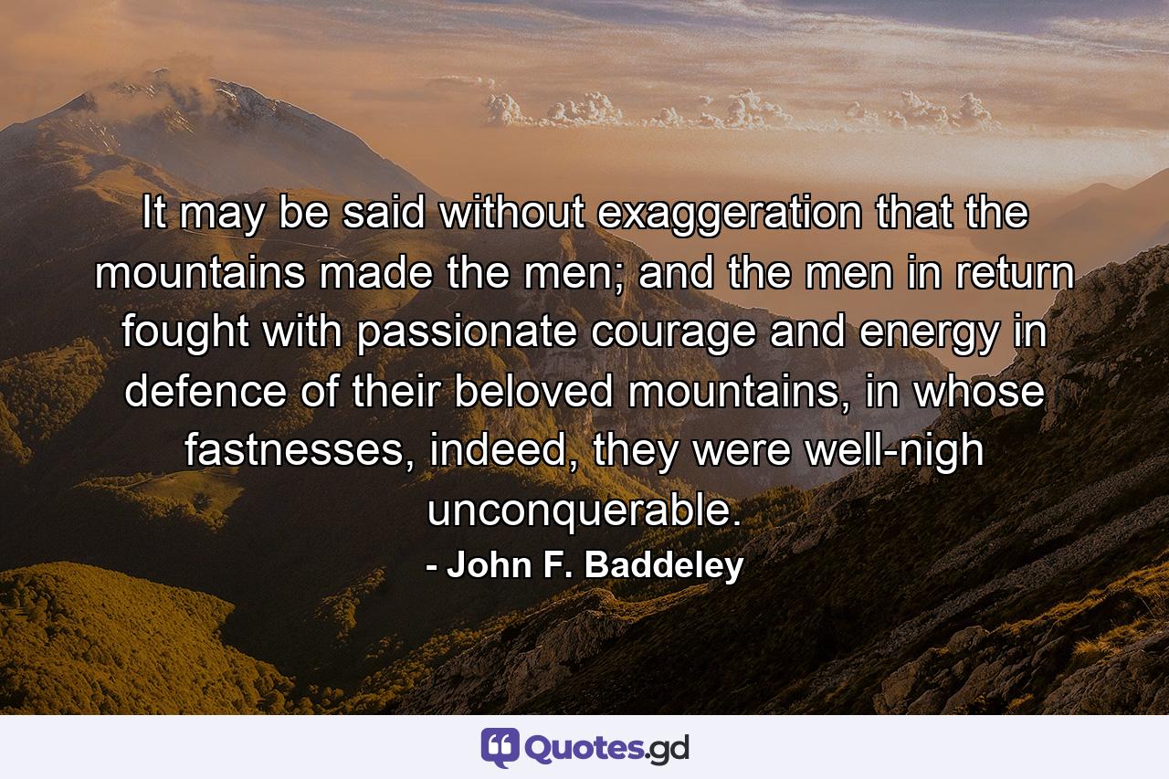 It may be said without exaggeration that the mountains made the men; and the men in return fought with passionate courage and energy in defence of their beloved mountains, in whose fastnesses, indeed, they were well-nigh unconquerable. - Quote by John F. Baddeley