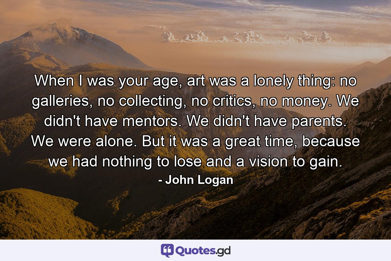 When I was your age, art was a lonely thing: no galleries, no collecting, no critics, no money. We didn't have mentors. We didn't have parents. We were alone. But it was a great time, because we had nothing to lose and a vision to gain. - Quote by John Logan