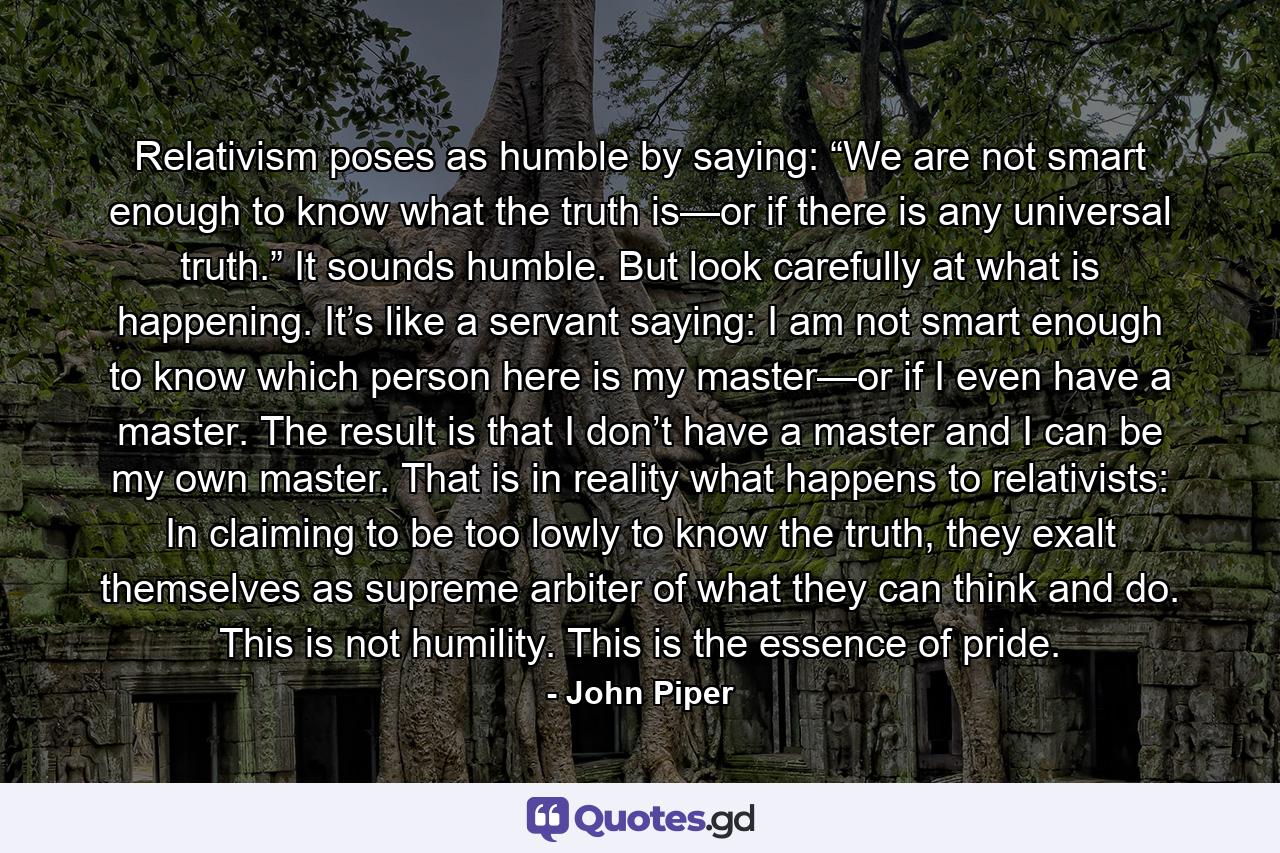 Relativism poses as humble by saying: “We are not smart enough to know what the truth is—or if there is any universal truth.” It sounds humble. But look carefully at what is happening. It’s like a servant saying: I am not smart enough to know which person here is my master—or if I even have a master. The result is that I don’t have a master and I can be my own master. That is in reality what happens to relativists: In claiming to be too lowly to know the truth, they exalt themselves as supreme arbiter of what they can think and do. This is not humility. This is the essence of pride. - Quote by John Piper