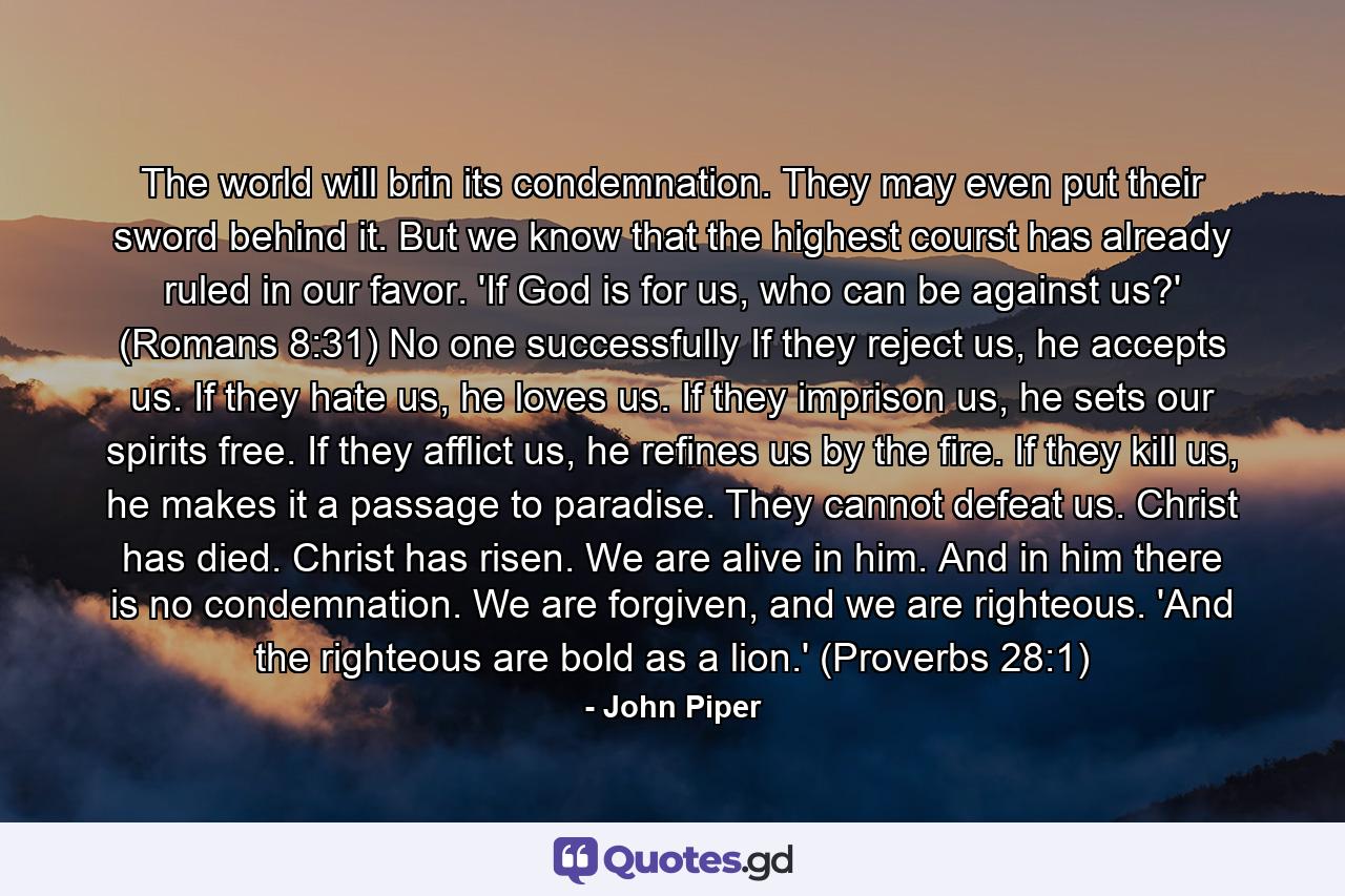 The world will brin its condemnation. They may even put their sword behind it. But we know that the highest courst has already ruled in our favor. 'If God is for us, who can be against us?' (Romans 8:31) No one successfully If they reject us, he accepts us. If they hate us, he loves us. If they imprison us, he sets our spirits free. If they afflict us, he refines us by the fire. If they kill us, he makes it a passage to paradise. They cannot defeat us. Christ has died. Christ has risen. We are alive in him. And in him there is no condemnation. We are forgiven, and we are righteous. 'And the righteous are bold as a lion.' (Proverbs 28:1) - Quote by John Piper