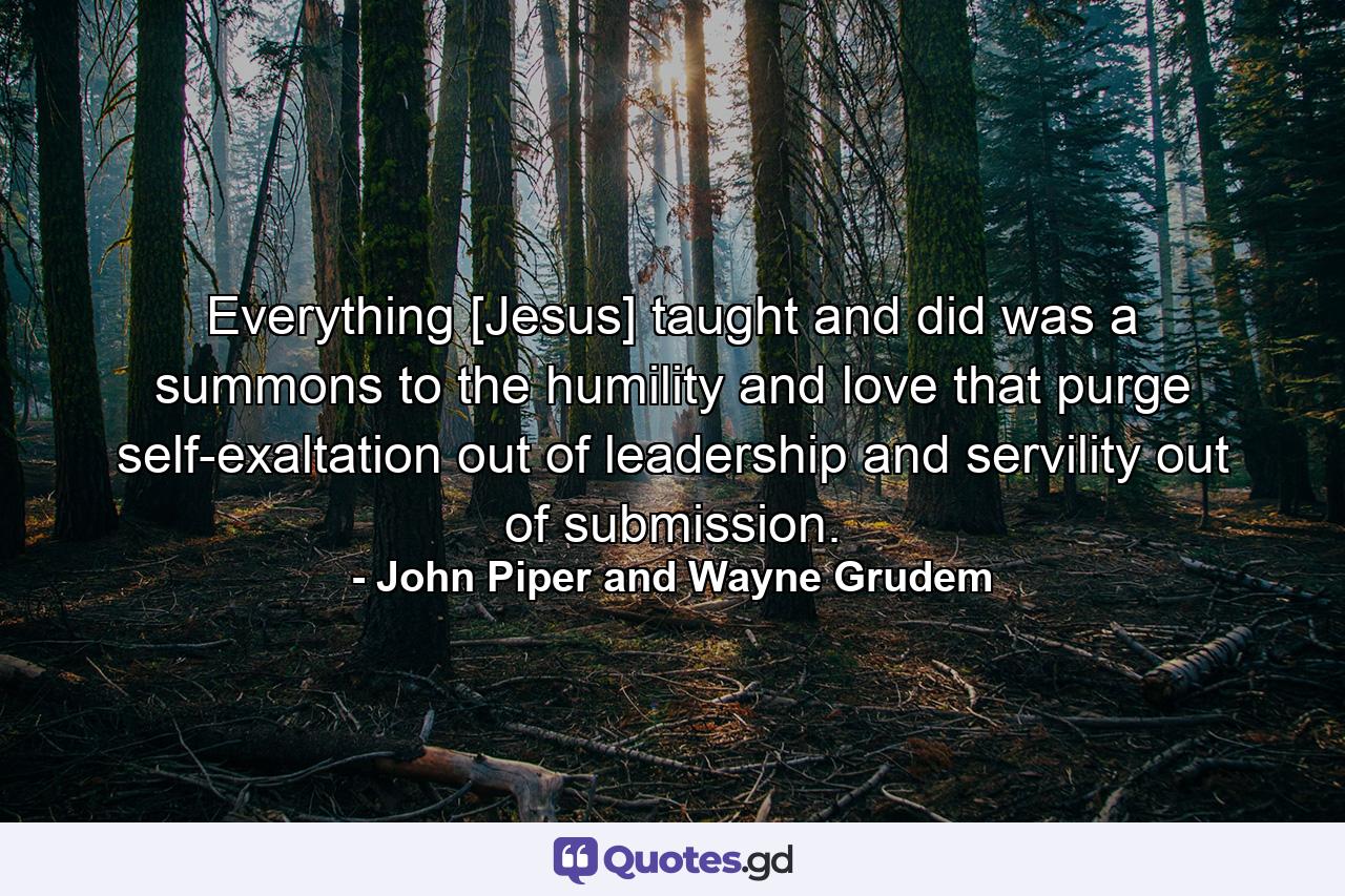 Everything [Jesus] taught and did was a summons to the humility and love that purge self-exaltation out of leadership and servility out of submission. - Quote by John Piper and Wayne Grudem