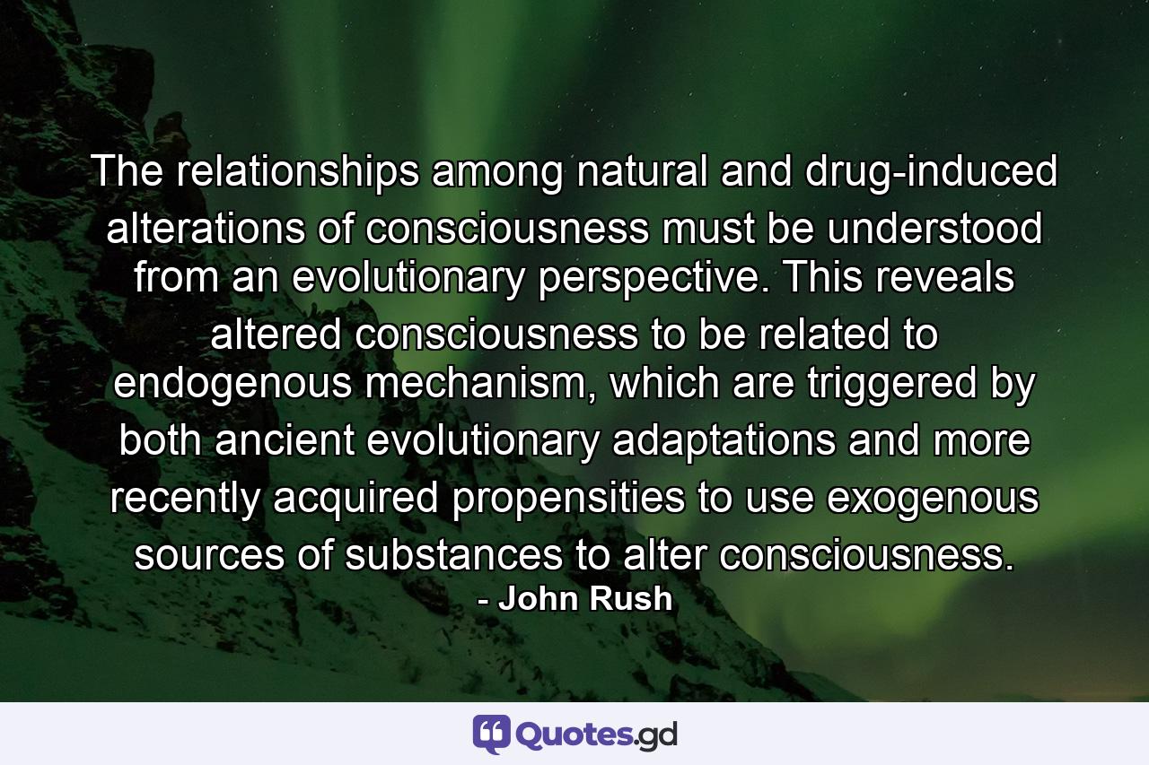 The relationships among natural and drug-induced alterations of consciousness must be understood from an evolutionary perspective. This reveals altered consciousness to be related to endogenous mechanism, which are triggered by both ancient evolutionary adaptations and more recently acquired propensities to use exogenous sources of substances to alter consciousness. - Quote by John Rush