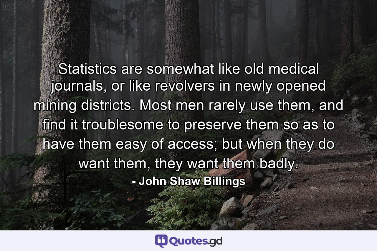 Statistics are somewhat like old medical journals, or like revolvers in newly opened mining districts. Most men rarely use them, and find it troublesome to preserve them so as to have them easy of access; but when they do want them, they want them badly. - Quote by John Shaw Billings