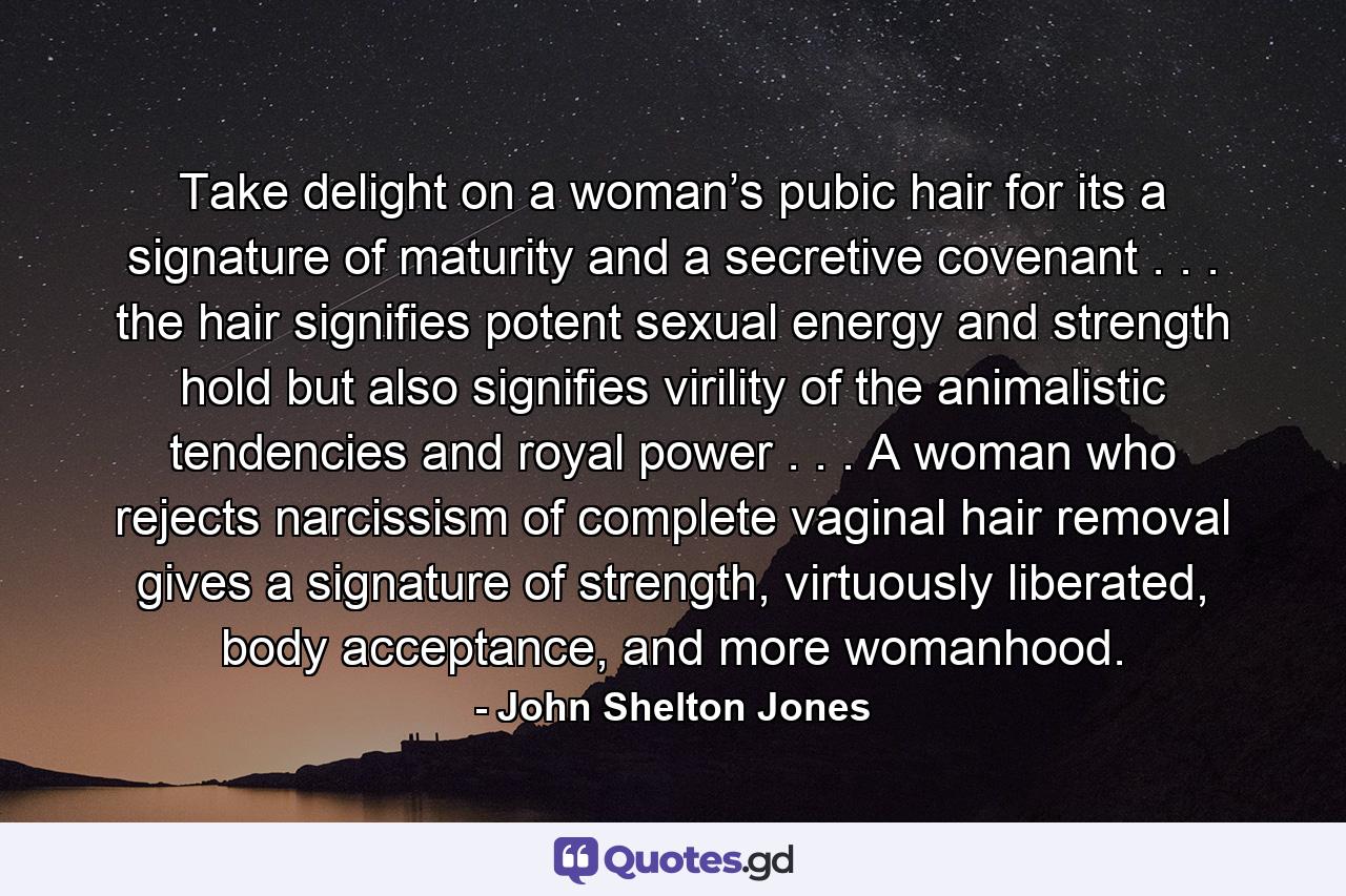 Take delight on a woman’s pubic hair for its a signature of maturity and a secretive covenant . . . the hair signifies potent sexual energy and strength hold but also signifies virility of the animalistic tendencies and royal power . . . A woman who rejects narcissism of complete vaginal hair removal gives a signature of strength, virtuously liberated, body acceptance, and more womanhood. - Quote by John Shelton Jones