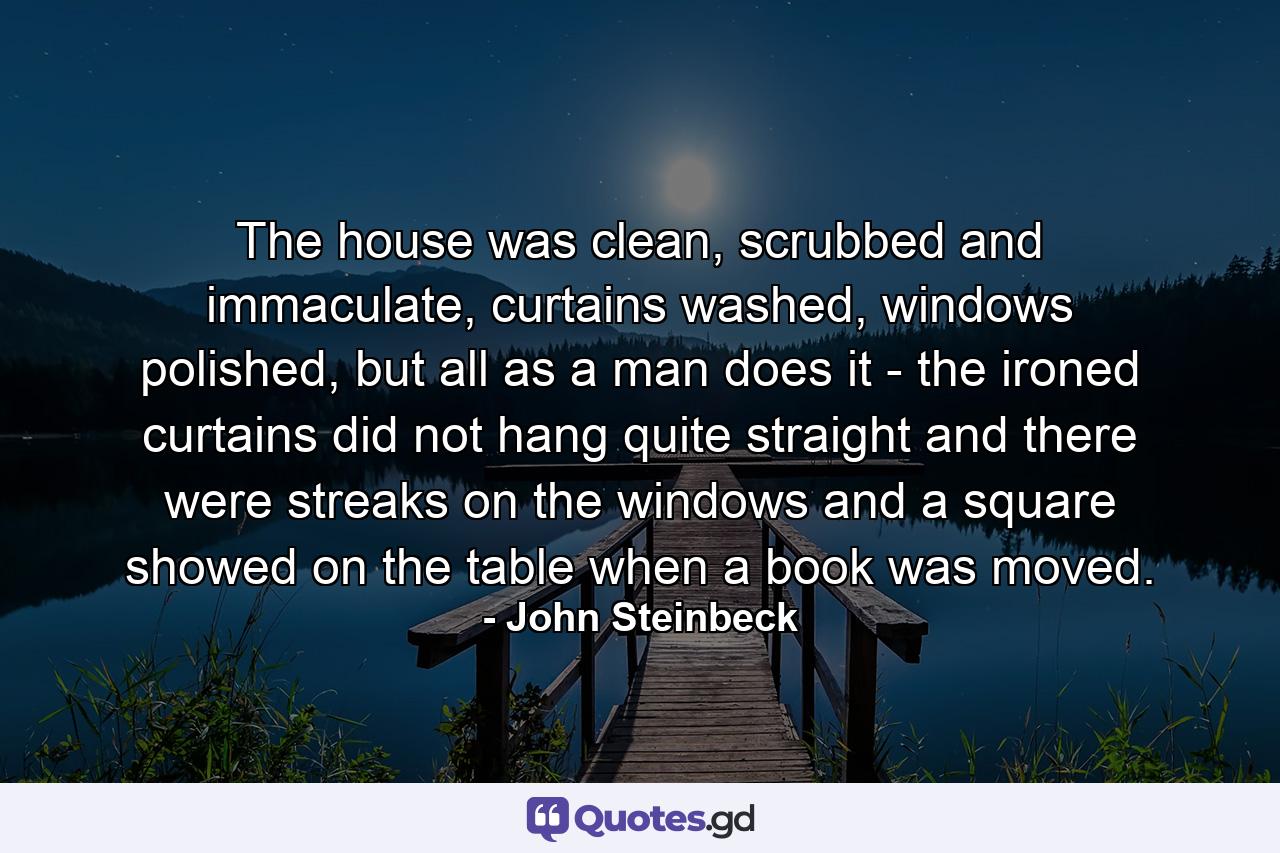 The house was clean, scrubbed and immaculate, curtains washed, windows polished, but all as a man does it - the ironed curtains did not hang quite straight and there were streaks on the windows and a square showed on the table when a book was moved. - Quote by John Steinbeck