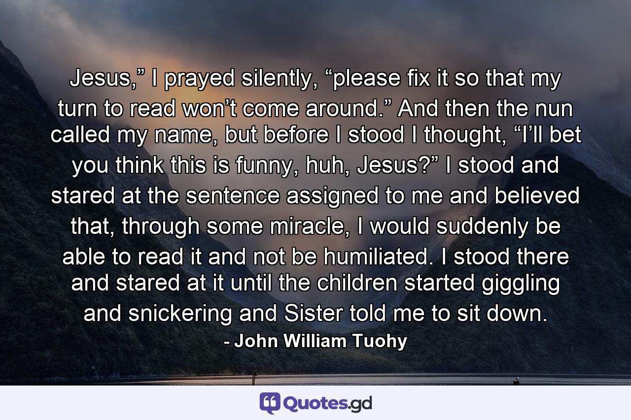 Jesus,” I prayed silently, “please fix it so that my turn to read won’t come around.” And then the nun called my name, but before I stood I thought, “I’ll bet you think this is funny, huh, Jesus?”  I stood and stared at the sentence assigned to me and believed that, through some miracle, I would suddenly be able to read it and not be humiliated. I stood there and stared at it until the children started giggling and snickering and Sister told me to sit down. - Quote by John William Tuohy