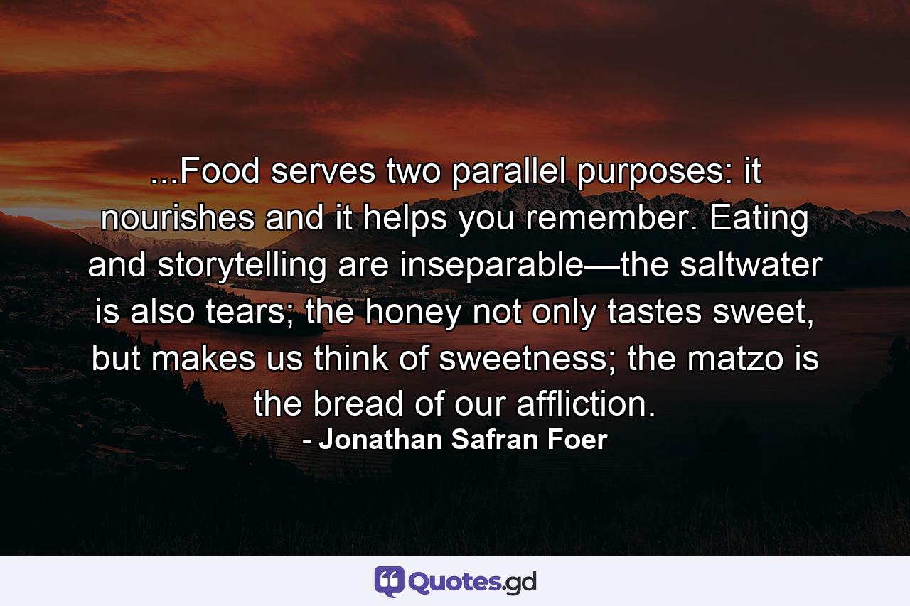 ...Food serves two parallel purposes: it nourishes and it helps you remember. Eating and storytelling are inseparable—the saltwater is also tears; the honey not only tastes sweet, but makes us think of sweetness; the matzo is the bread of our affliction. - Quote by Jonathan Safran Foer