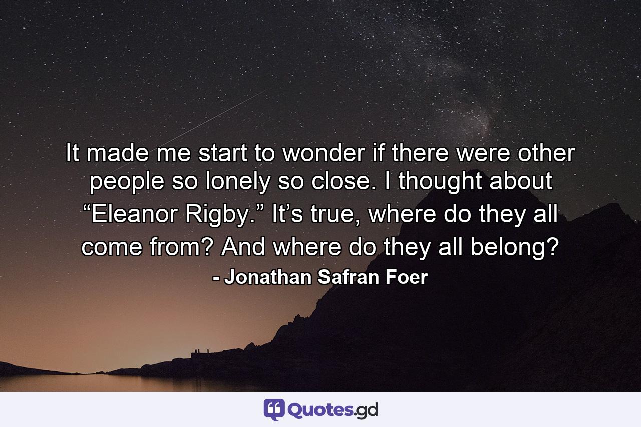 It made me start to wonder if there were other people so lonely so close. I thought about “Eleanor Rigby.” It’s true, where do they all come from? And where do they all belong? - Quote by Jonathan Safran Foer