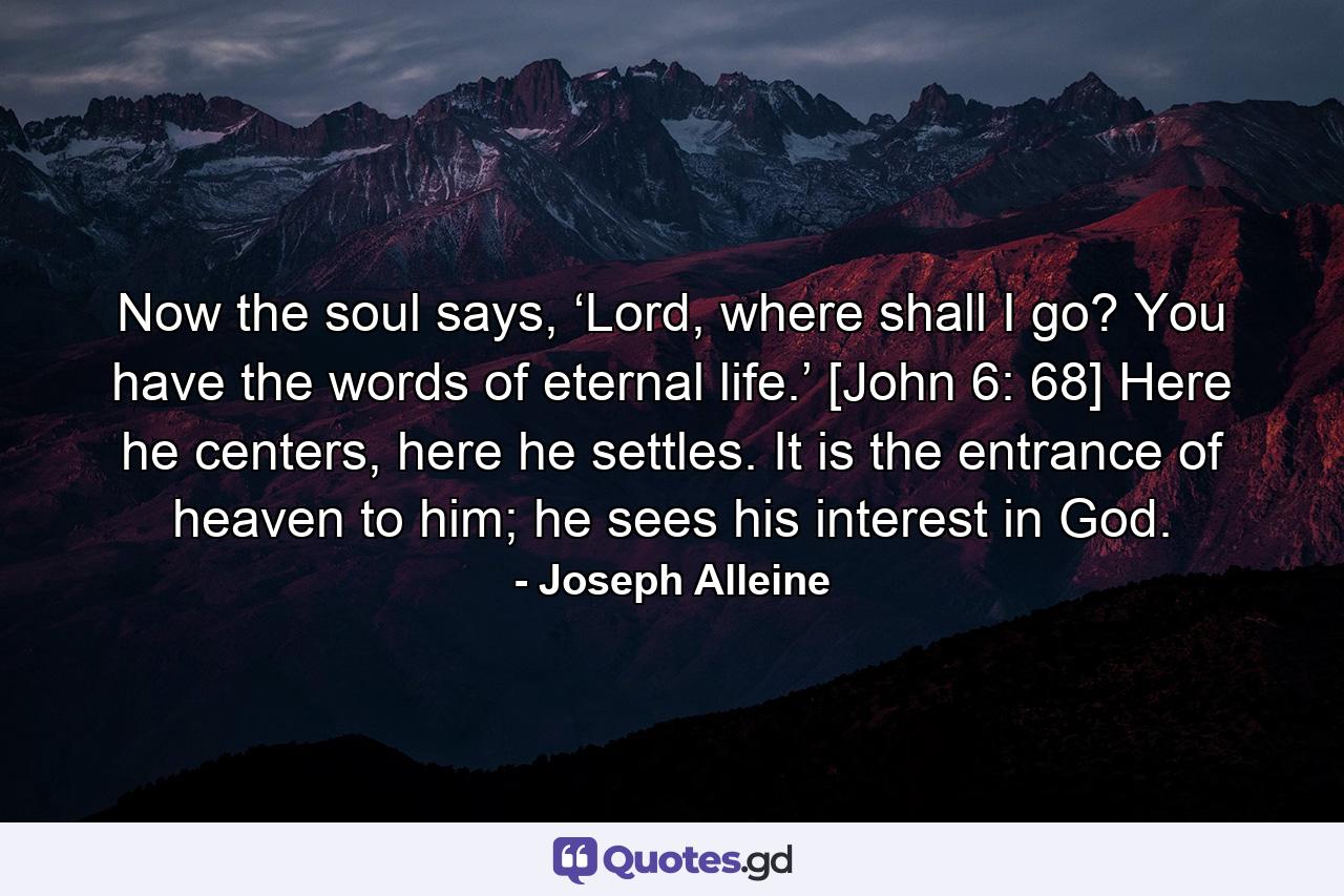 Now the soul says, ‘Lord, where shall I go? You have the words of eternal life.’ [John 6: 68] Here he centers, here he settles. It is the entrance of heaven to him; he sees his interest in God. - Quote by Joseph Alleine