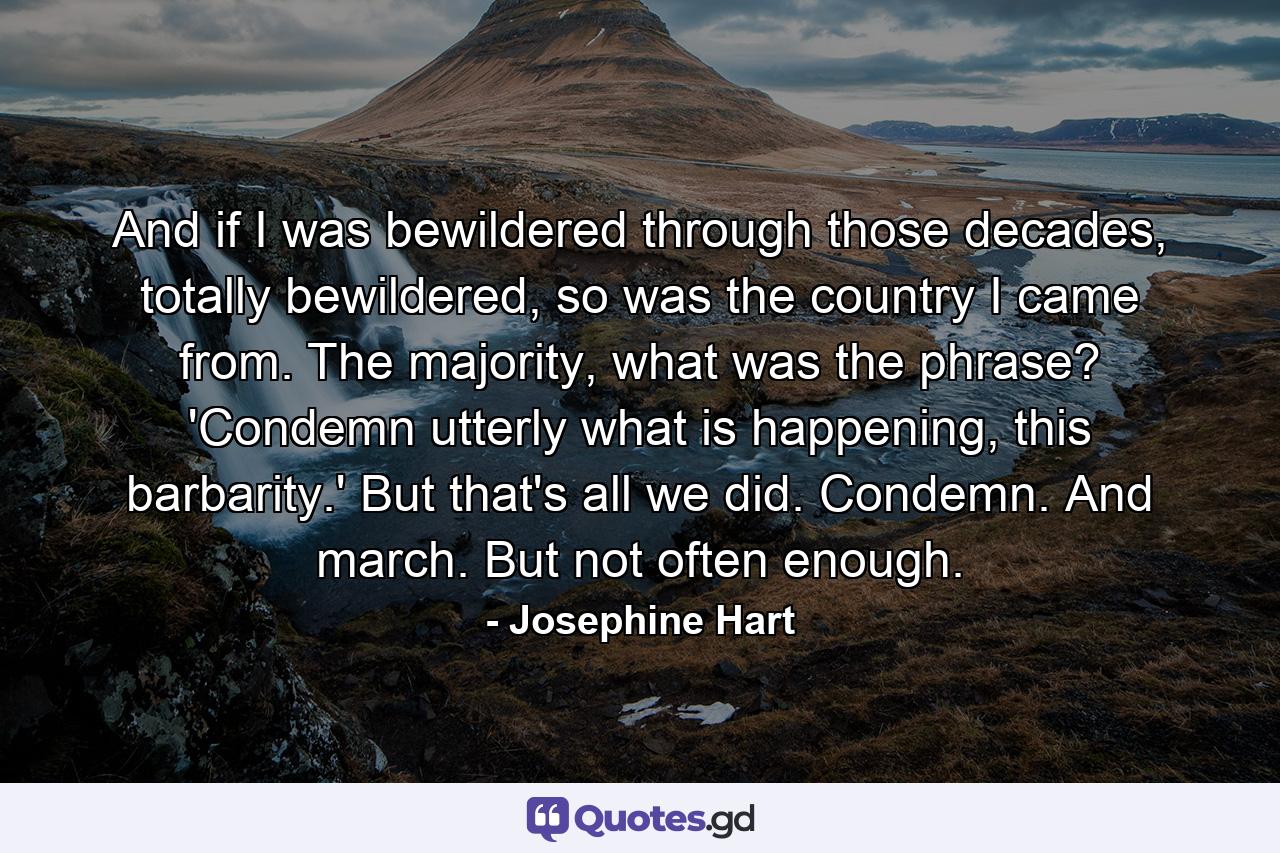 And if I was bewildered through those decades, totally bewildered, so was the country I came from. The majority, what was the phrase? 'Condemn utterly what is happening, this barbarity.' But that's all we did. Condemn. And march. But not often enough. - Quote by Josephine Hart