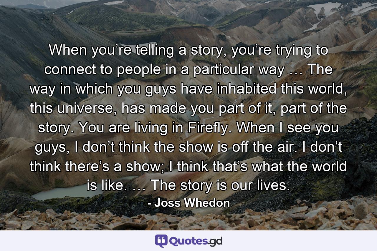 When you’re telling a story, you’re trying to connect to people in a particular way … The way in which you guys have inhabited this world, this universe, has made you part of it, part of the story. You are living in Firefly. When I see you guys, I don’t think the show is off the air. I don’t think there’s a show; I think that’s what the world is like. … The story is our lives. - Quote by Joss Whedon