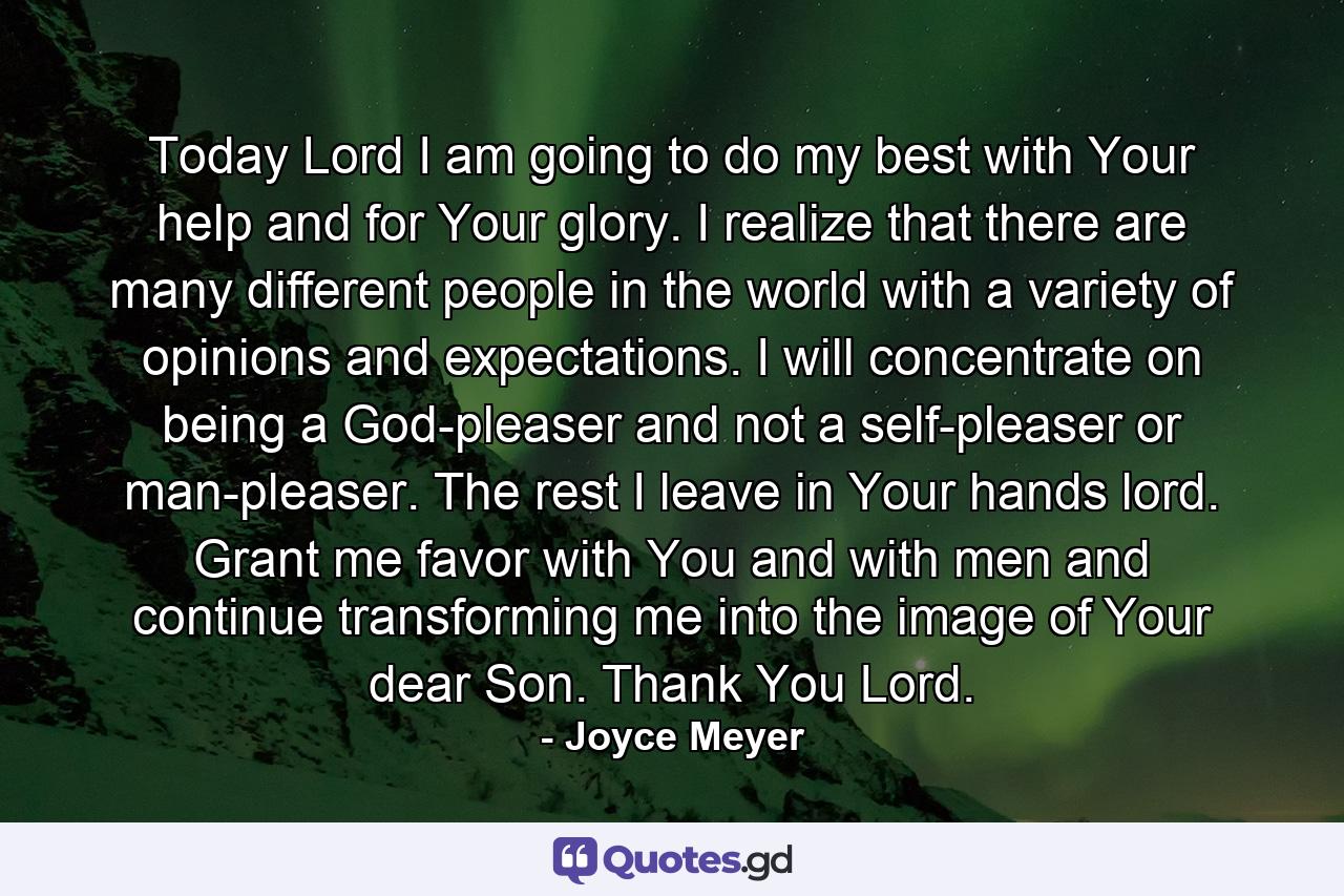 Today Lord I am going to do my best with Your help and for Your glory. I realize that there are many different people in the world with a variety of opinions and expectations. I will concentrate on being a God-pleaser and not a self-pleaser or man-pleaser. The rest I leave in Your hands lord. Grant me favor with You and with men and continue transforming me into the image of Your dear Son. Thank You Lord. - Quote by Joyce Meyer