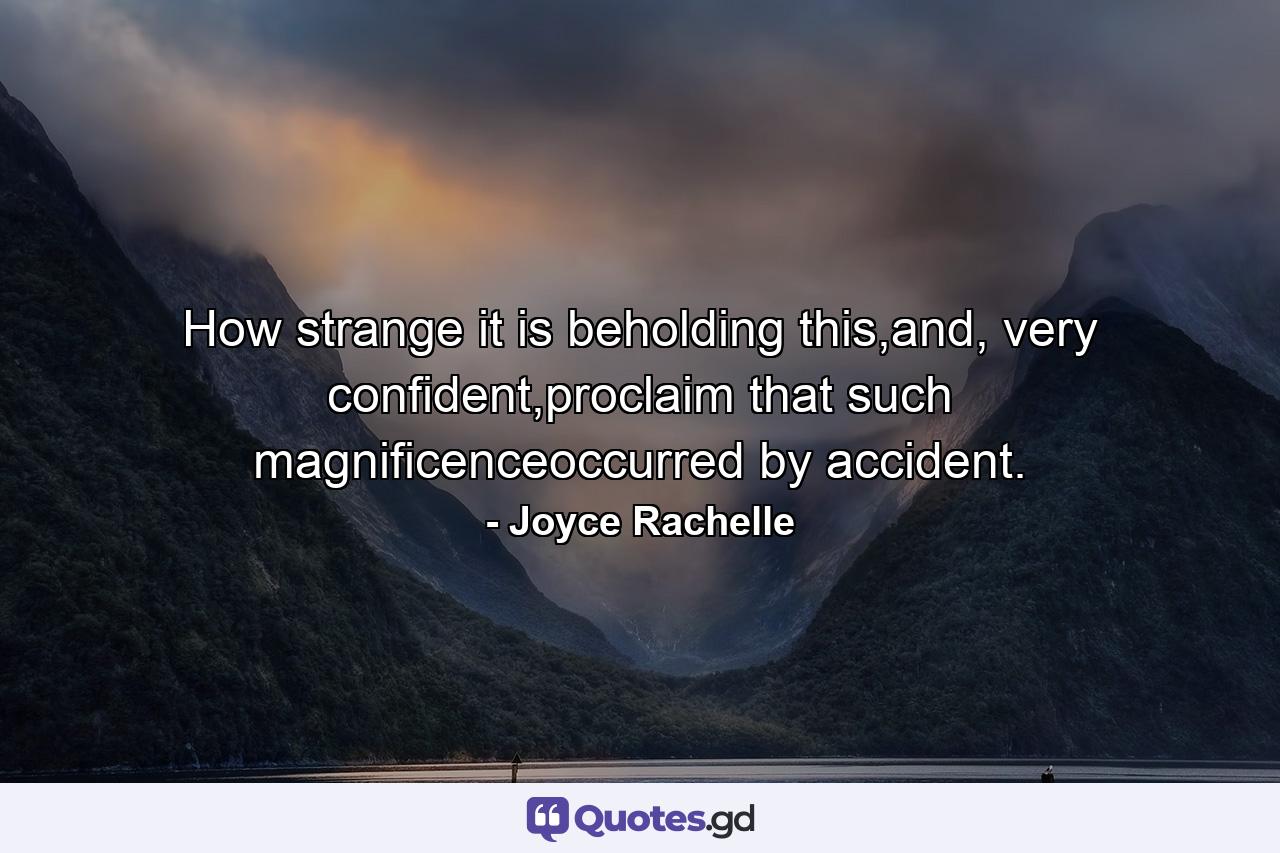 How strange it is beholding this,and, very confident,proclaim that such magnificenceoccurred by accident. - Quote by Joyce Rachelle