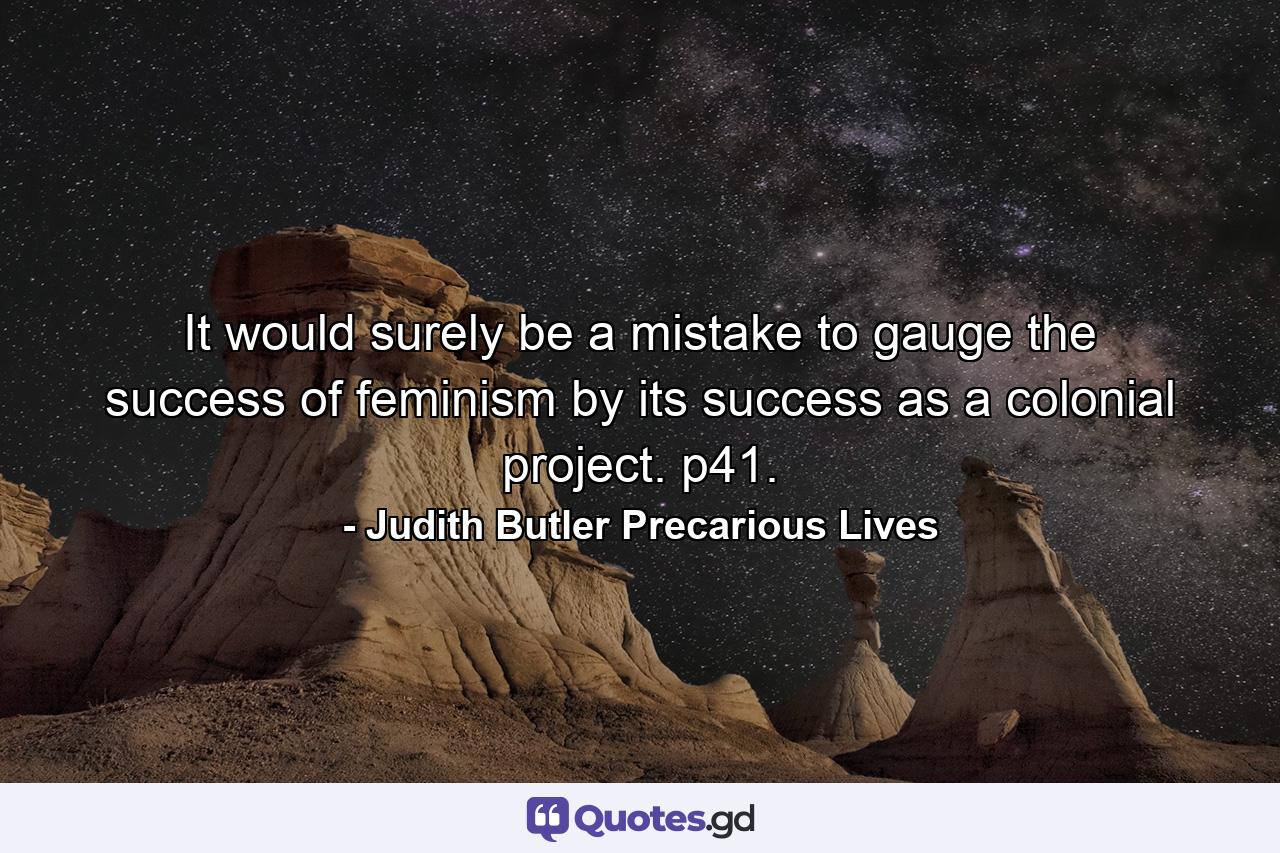 It would surely be a mistake to gauge the success of feminism by its success as a colonial project. p41. - Quote by Judith Butler Precarious Lives