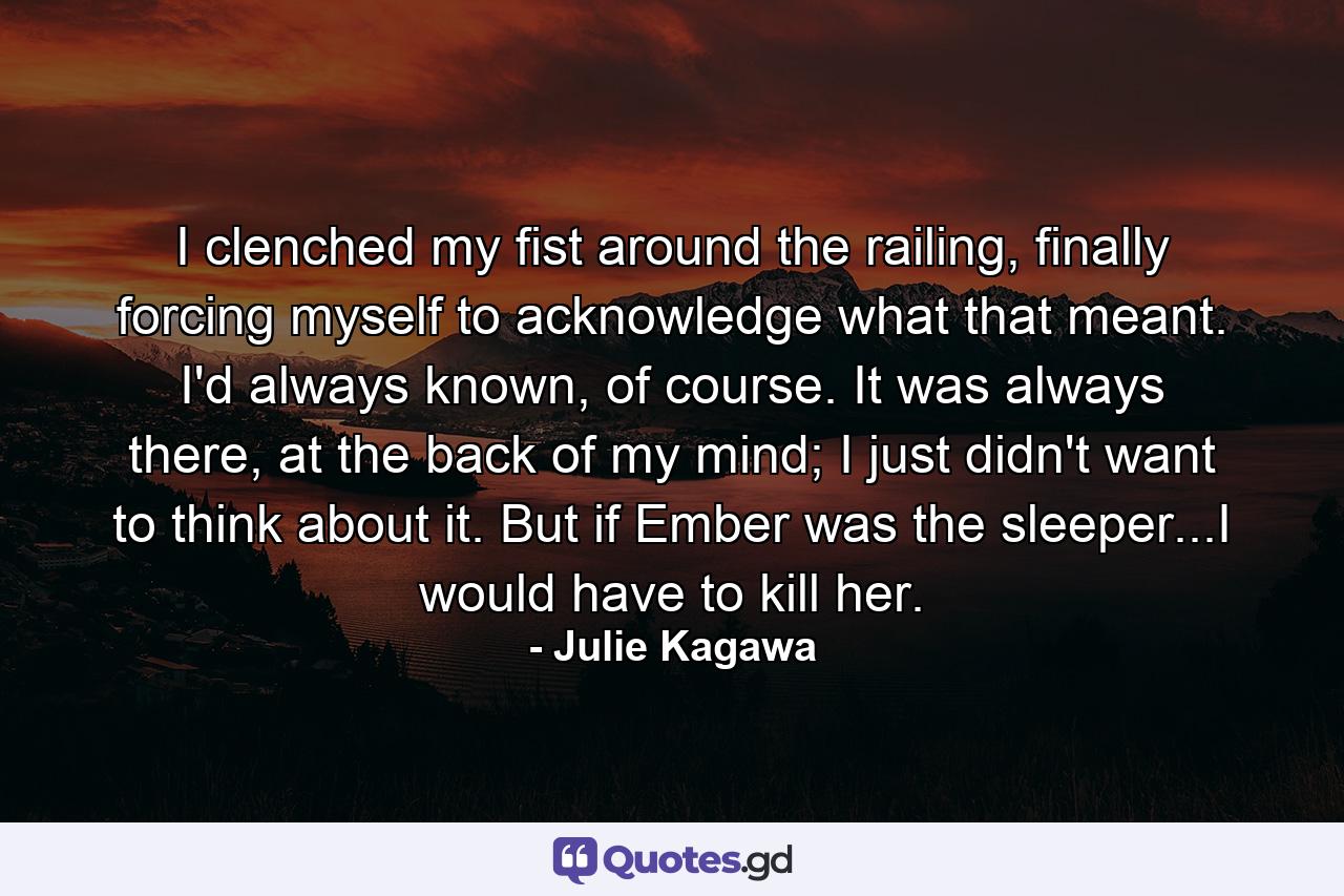 I clenched my fist around the railing, finally forcing myself to acknowledge what that meant. I'd always known, of course. It was always there, at the back of my mind; I just didn't want to think about it. But if Ember was the sleeper...I would have to kill her. - Quote by Julie Kagawa