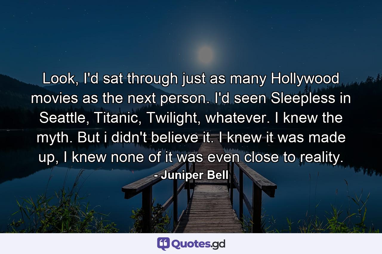 Look, I'd sat through just as many Hollywood movies as the next person. I'd seen Sleepless in Seattle, Titanic, Twilight, whatever. I knew the myth. But i didn't believe it. I knew it was made up, I knew none of it was even close to reality. - Quote by Juniper Bell