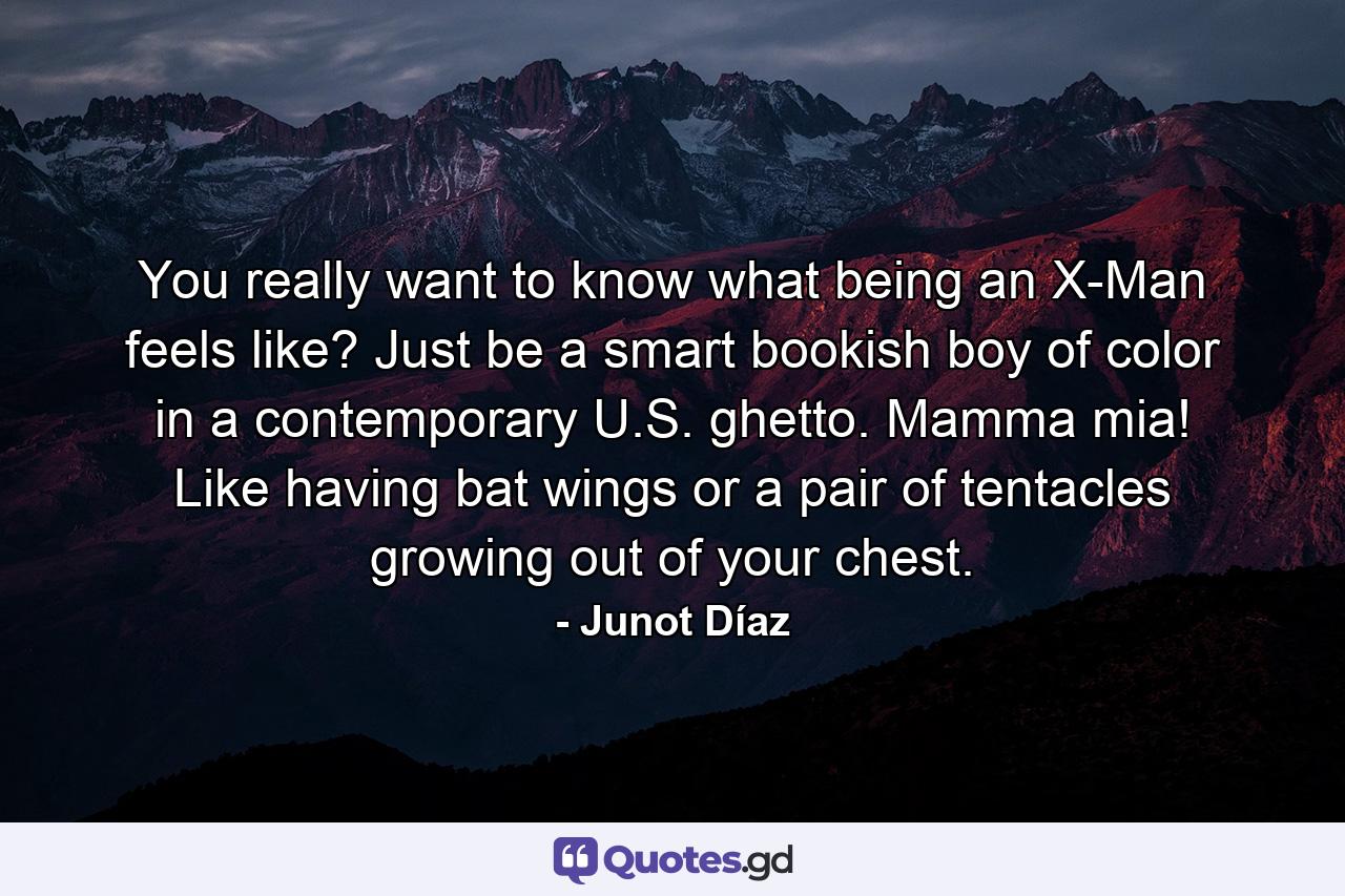 You really want to know what being an X-Man feels like? Just be a smart bookish boy of color in a contemporary U.S. ghetto. Mamma mia! Like having bat wings or a pair of tentacles growing out of your chest. - Quote by Junot Díaz