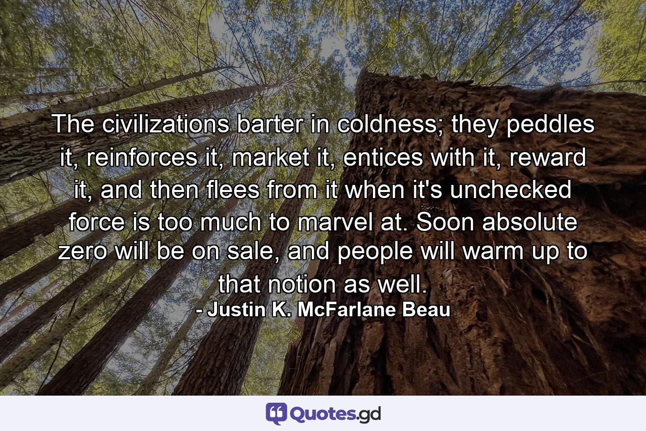 The civilizations barter in coldness; they peddles it, reinforces it, market it, entices with it, reward it, and then flees from it when it's unchecked force is too much to marvel at. Soon absolute zero will be on sale, and people will warm up to that notion as well. - Quote by Justin K. McFarlane Beau