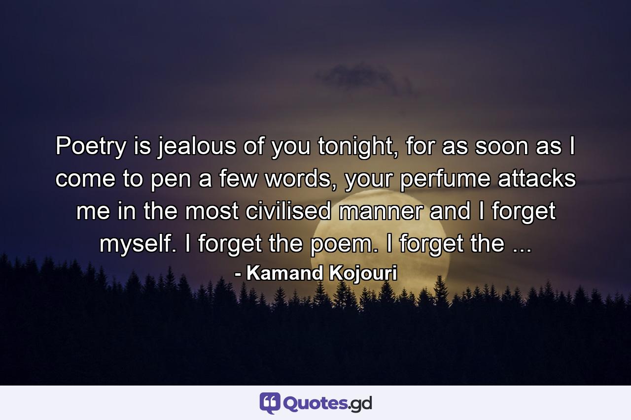 Poetry is jealous of you tonight, for as soon as I come to pen a few words, your perfume attacks me in the most civilised manner and I forget myself. I forget the poem. I forget the ... - Quote by Kamand Kojouri