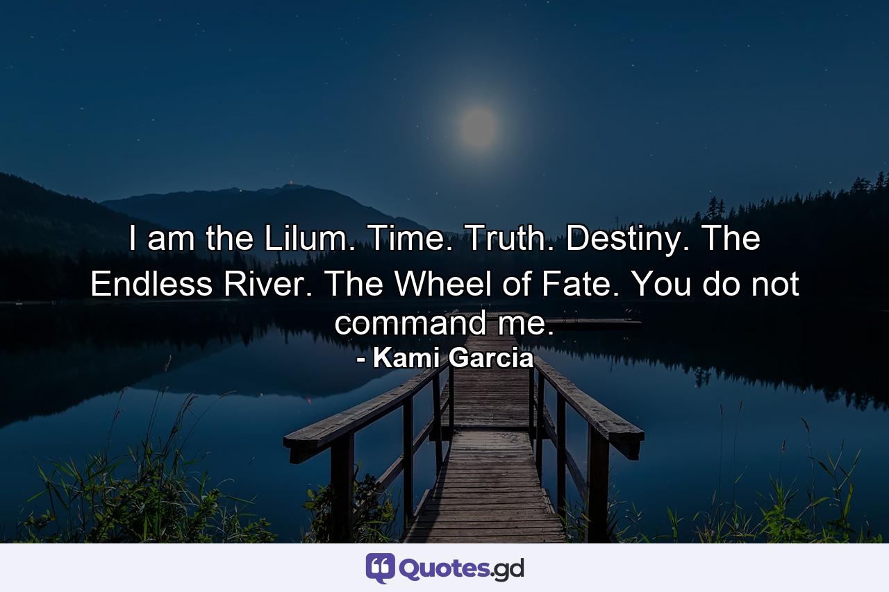 I am the Lilum. Time. Truth. Destiny. The Endless River. The Wheel of Fate. You do not command me. - Quote by Kami Garcia