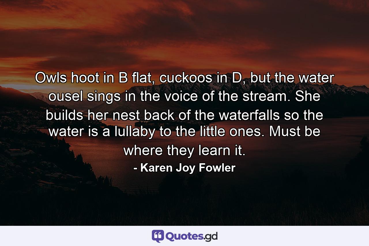 Owls hoot in B flat, cuckoos in D, but the water ousel sings in the voice of the stream. She builds her nest back of the waterfalls so the water is a lullaby to the little ones. Must be where they learn it. - Quote by Karen Joy Fowler