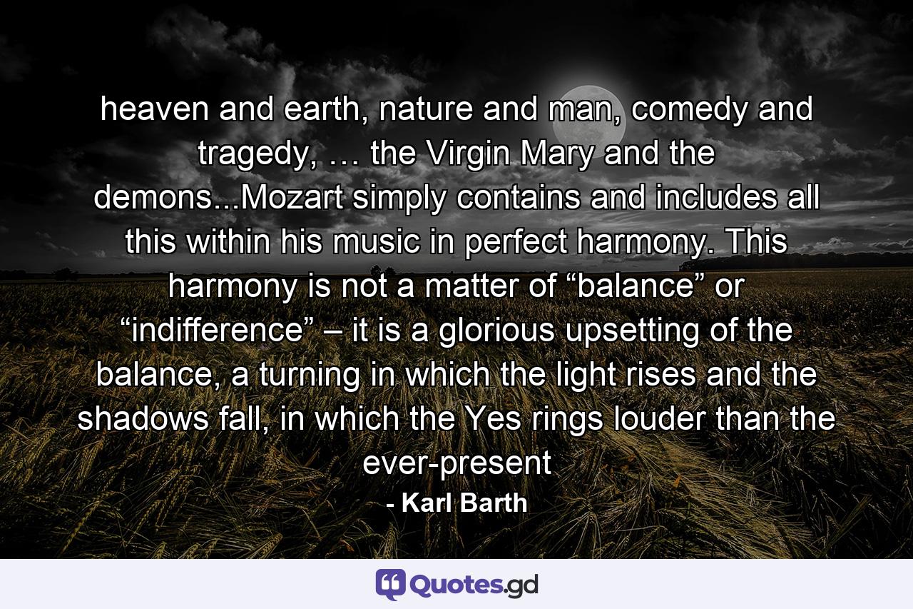 heaven and earth, nature and man, comedy and tragedy, … the Virgin Mary and the demons...Mozart simply contains and includes all this within his music in perfect harmony. This harmony is not a matter of “balance” or “indifference” – it is a glorious upsetting of the balance, a turning in which the light rises and the shadows fall, in which the Yes rings louder than the ever-present - Quote by Karl Barth