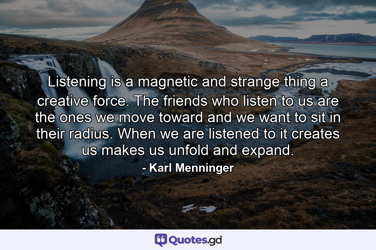 Listening is a magnetic and strange thing  a creative force. The friends who listen to us are the ones we move toward  and we want to sit in their radius. When we are listened to  it creates us  makes us unfold and expand. - Quote by Karl Menninger