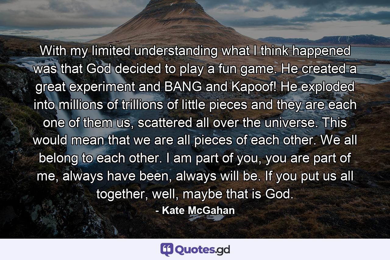 With my limited understanding what I think happened was that God decided to play a fun game. He created a great experiment and BANG and Kapoof! He exploded into millions of trillions of little pieces and they are each one of them us, scattered all over the universe. This would mean that we are all pieces of each other. We all belong to each other. I am part of you, you are part of me, always have been, always will be. If you put us all together, well, maybe that is God. - Quote by Kate McGahan