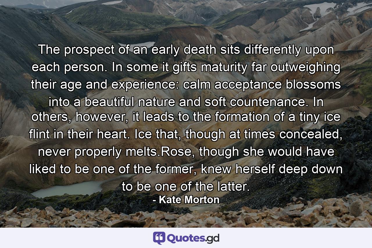 The prospect of an early death sits differently upon each person. In some it gifts maturity far outweighing their age and experience: calm acceptance blossoms into a beautiful nature and soft countenance. In others, however, it leads to the formation of a tiny ice flint in their heart. Ice that, though at times concealed, never properly melts.Rose, though she would have liked to be one of the former, knew herself deep down to be one of the latter. - Quote by Kate Morton