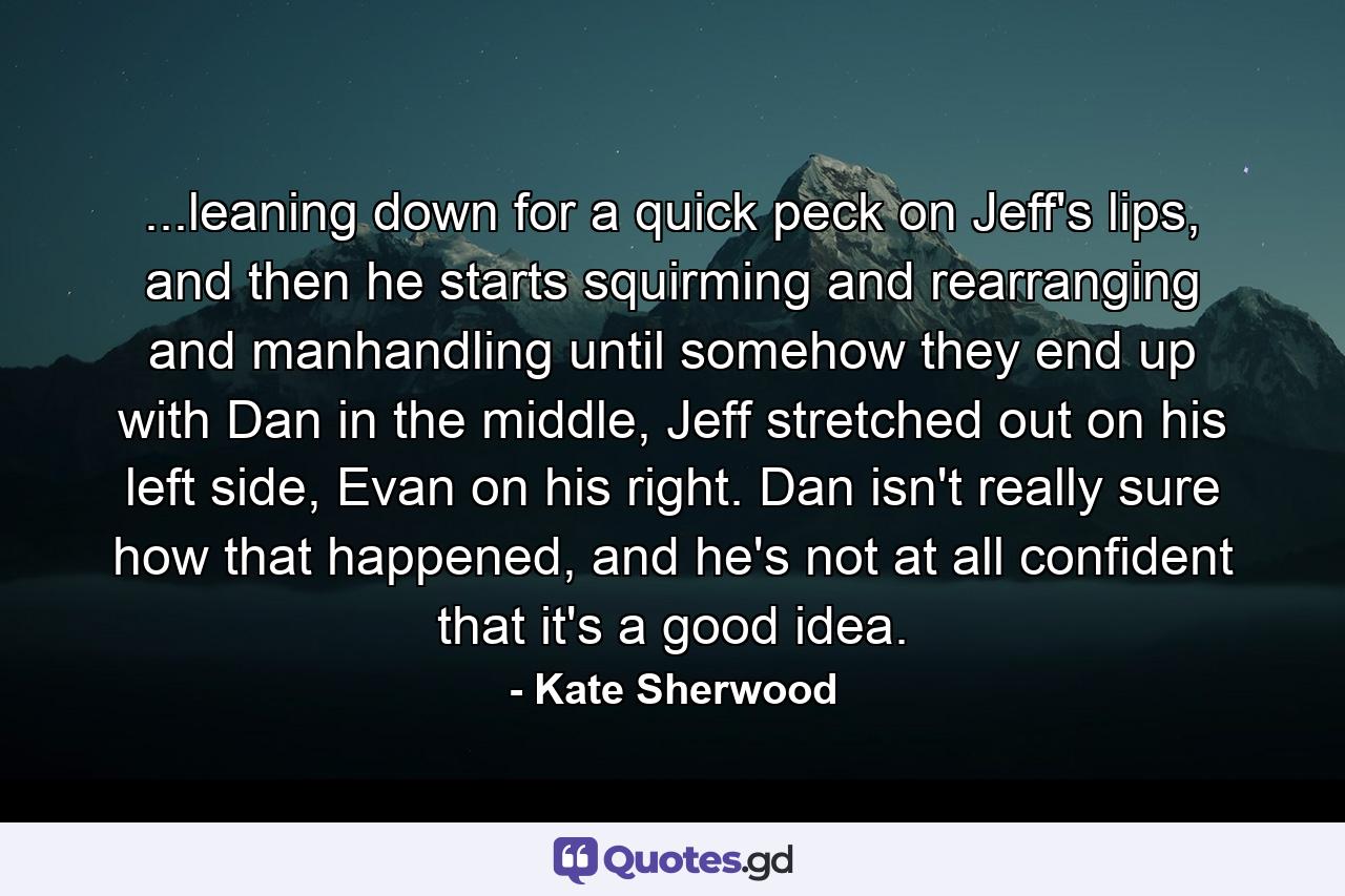 ...leaning down for a quick peck on Jeff's lips, and then he starts squirming and rearranging and manhandling until somehow they end up with Dan in the middle, Jeff stretched out on his left side, Evan on his right. Dan isn't really sure how that happened, and he's not at all confident that it's a good idea. - Quote by Kate Sherwood