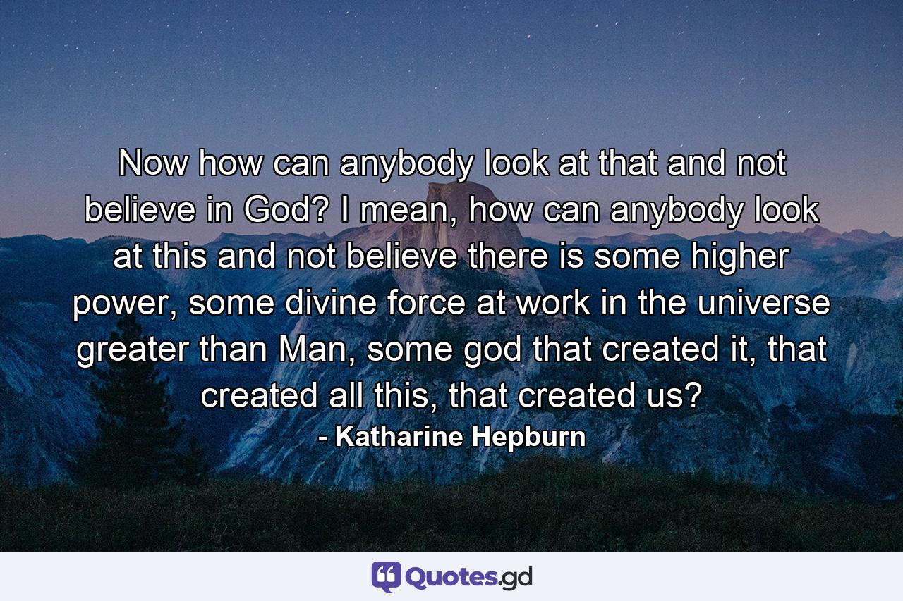 Now how can anybody look at that and not believe in God? I mean, how can anybody look at this and not believe there is some higher power, some divine force at work in the universe greater than Man, some god that created it, that created all this, that created us? - Quote by Katharine Hepburn